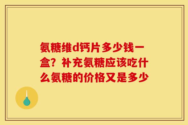氨糖维d钙片多少钱一盒？补充氨糖应该吃什么氨糖的价格又是多少