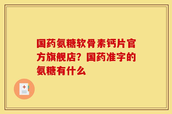 国药氨糖软骨素钙片官方旗舰店？国药准字的氨糖有什么