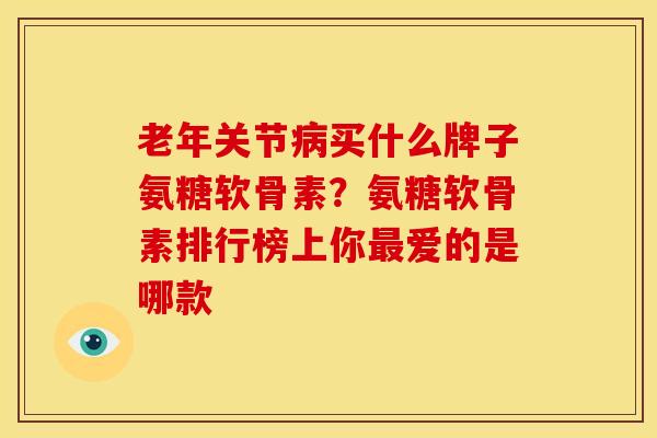 老年关节病买什么牌子氨糖软骨素？氨糖软骨素排行榜上你最爱的是哪款