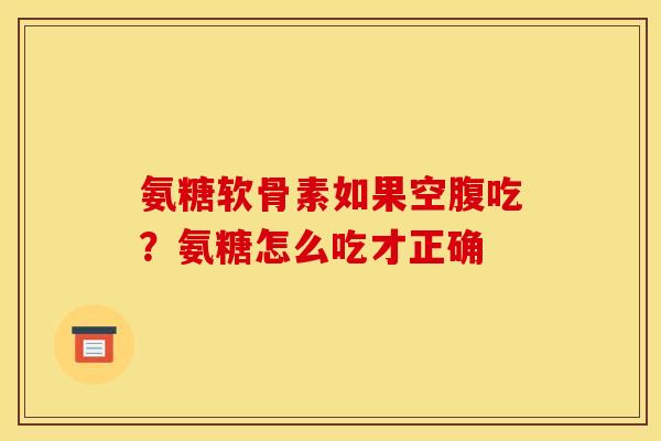 氨糖软骨素如果空腹吃？氨糖怎么吃才正确