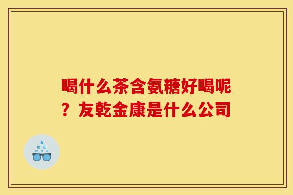 喝什么茶含氨糖好喝呢？友乾金康是什么公司
