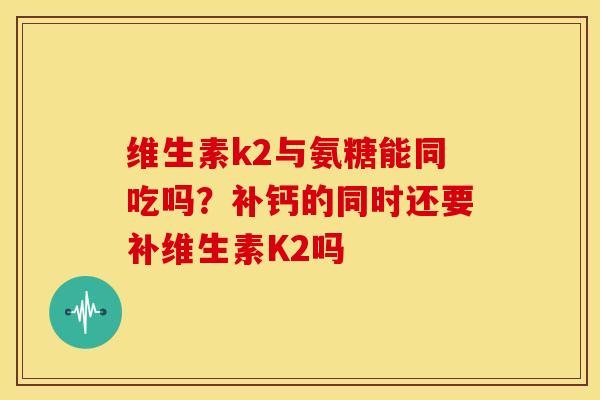 维生素k2与氨糖能同吃吗？补钙的同时还要补维生素K2吗