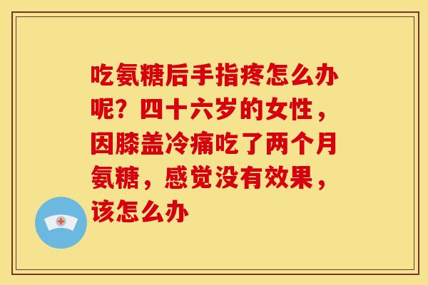 吃氨糖后手指疼怎么办呢?四十六岁的女性,因膝盖冷痛吃了两个月氨糖,感觉没有效果,该怎么办 吃氨糖后手指疼怎么办呢?四十六岁的女性,因膝盖冷痛吃了两个月氨糖,感觉没有效果,该怎么办