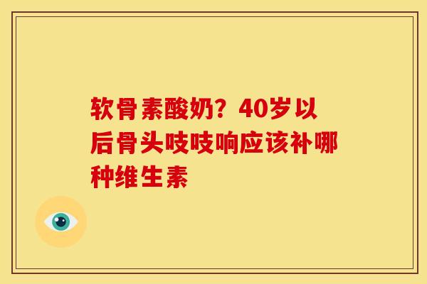 软骨素酸奶？40岁以后骨头吱吱响应该补哪种维生素