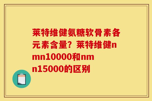 莱特维健氨糖软骨素各元素含量？莱特维健nmn10000和nmn15000的区别