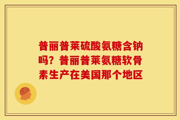普丽普莱硫酸氨糖含钠吗？普丽普莱氨糖软骨素生产在美国那个地区