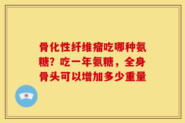 骨化性纤维瘤吃哪种氨糖？吃一年氨糖，全身骨头可以增加多少重量