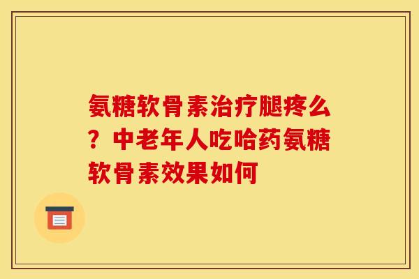 氨糖软骨素治疗腿疼么？中老年人吃哈药氨糖软骨素效果如何