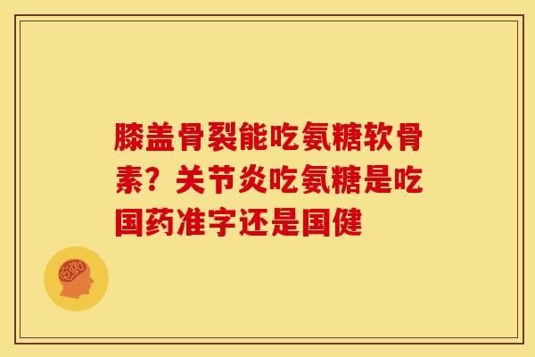 膝盖骨裂能吃氨糖软骨素？关节炎吃氨糖是吃国药准字还是国健