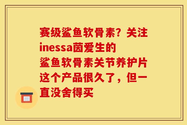 赛级鲨鱼软骨素？关注inessa茵爱生的鲨鱼软骨素关节养护片这个产品很久了，但一直没舍得买