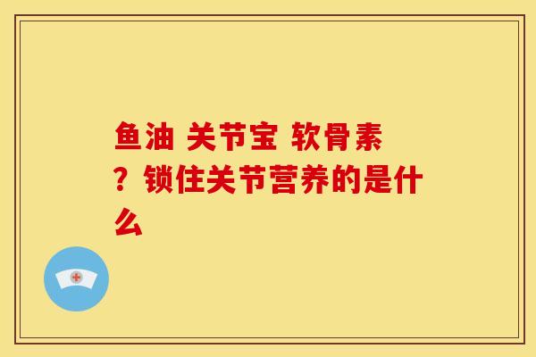 鱼油 关节宝 软骨素?锁住关节营养的是什么 鱼油 关节宝 软骨素?锁住关节营养的是什么