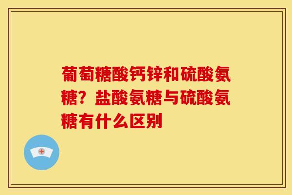 葡萄糖酸钙锌和硫酸氨糖？盐酸氨糖与硫酸氨糖有什么区别