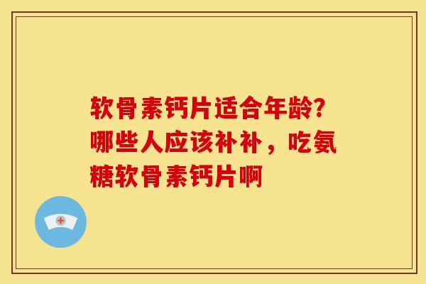 软骨素钙片适合年龄？哪些人应该补补，吃氨糖软骨素钙片啊