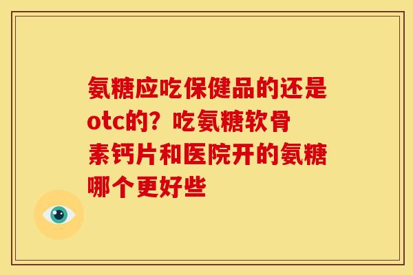 氨糖应吃保健品的还是otc的？吃氨糖软骨素钙片和医院开的氨糖哪个更好些