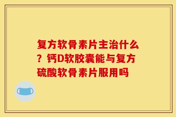 复方软骨素片主治什么？钙D软胶囊能与复方硫酸软骨素片服用吗