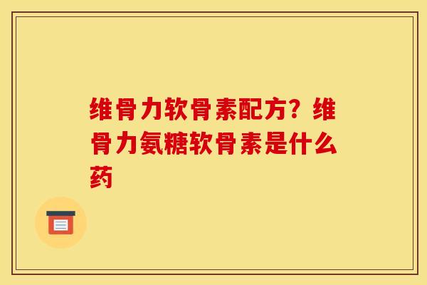 维骨力软骨素配方？维骨力氨糖软骨素是什么药