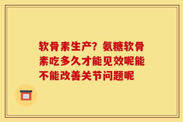 软骨素生产？氨糖软骨素吃多久才能见效呢能不能改善关节问题呢