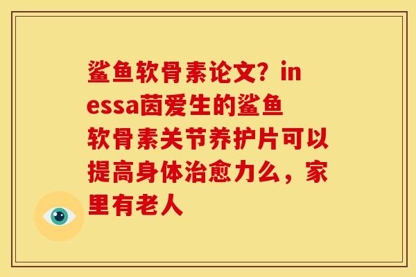 鲨鱼软骨素论文？inessa茵爱生的鲨鱼软骨素关节养护片可以提高身体治愈力么，家里有老人