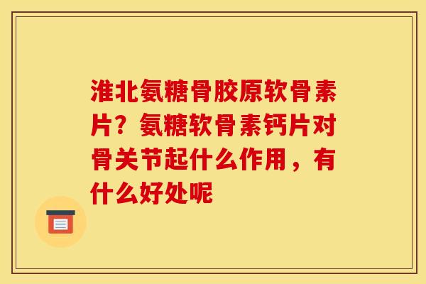 淮北氨糖骨胶原软骨素片？氨糖软骨素钙片对骨关节起什么作用，有什么好处呢
