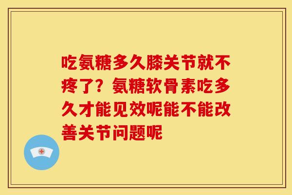 吃氨糖多久膝关节就不疼了？氨糖软骨素吃多久才能见效呢能不能改善关节问题呢