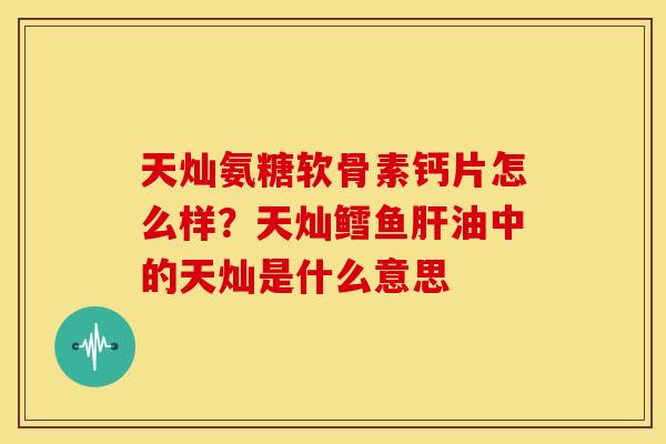 天灿氨糖软骨素钙片怎么样？天灿鳕鱼肝油中的天灿是什么意思
