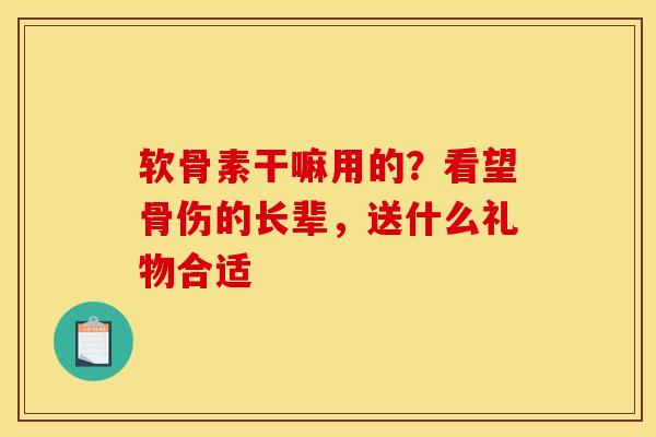 软骨素干嘛用的？看望骨伤的长辈，送什么礼物合适