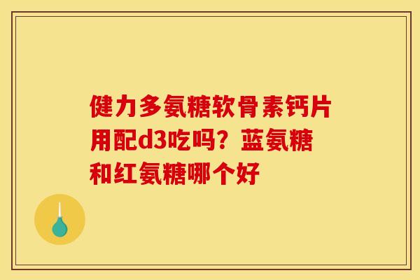 健力多氨糖软骨素钙片用配d3吃吗？蓝氨糖和红氨糖哪个好