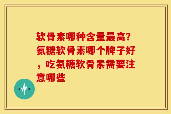 软骨素哪种含量最高？氨糖软骨素哪个牌子好，吃氨糖软骨素需要注意哪些
