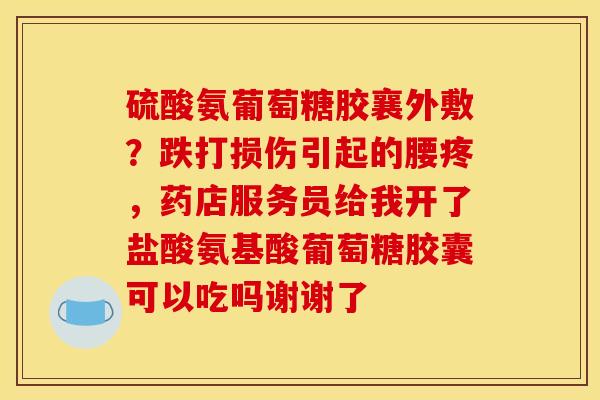 硫酸氨葡萄糖胶襄外敷？跌打损伤引起的腰疼，药店服务员给我开了盐酸氨基酸葡萄糖胶囊可以吃吗谢谢了