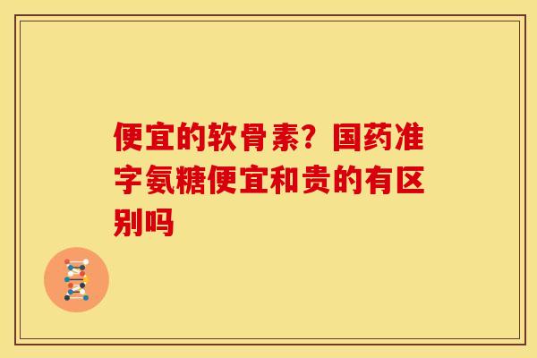 便宜的软骨素？国药准字氨糖便宜和贵的有区别吗