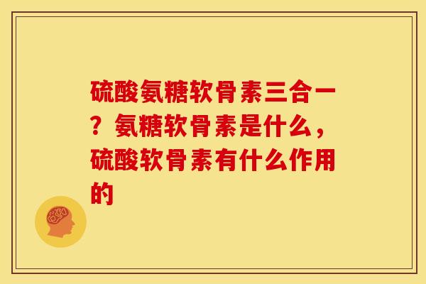 硫酸氨糖软骨素三合一？氨糖软骨素是什么，硫酸软骨素有什么作用的