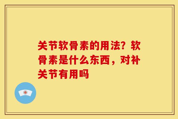 关节软骨素的用法？软骨素是什么东西，对补关节有用吗