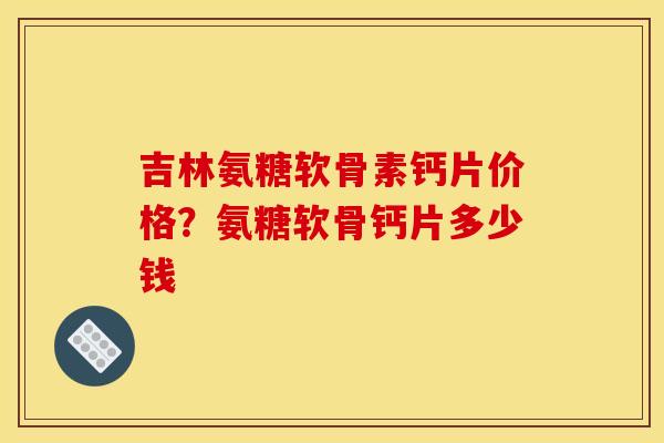 吉林氨糖软骨素钙片价格？氨糖软骨钙片多少钱