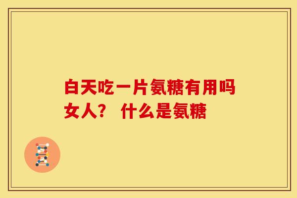 白天吃一片氨糖有用吗女人? 什么是氨糖 白天吃一片氨糖有用吗女人? 什么是氨糖