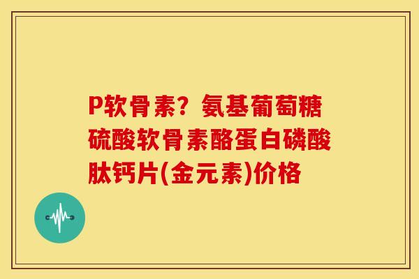 P软骨素？氨基葡萄糖硫酸软骨素酪蛋白磷酸肽钙片(金元素)价格