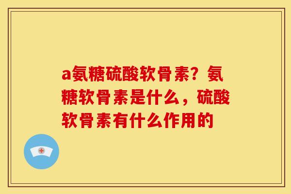 a氨糖硫酸软骨素？氨糖软骨素是什么，硫酸软骨素有什么作用的