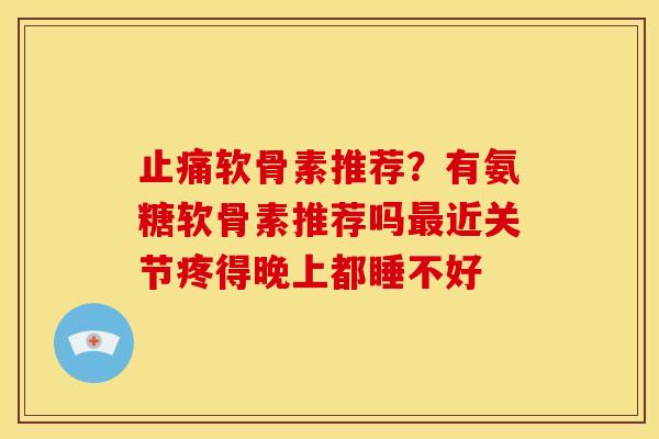 止痛软骨素推荐？有氨糖软骨素推荐吗最近关节疼得晚上都睡不好