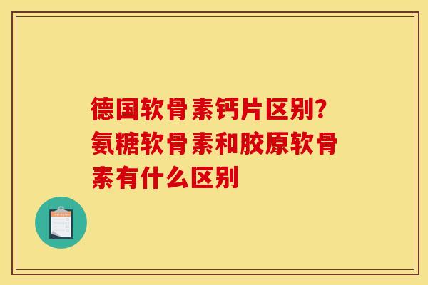 德国软骨素钙片区别？氨糖软骨素和胶原软骨素有什么区别