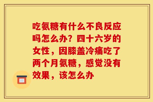 吃氨糖有什么不良反应吗怎么办？四十六岁的女性，因膝盖冷痛吃了两个月氨糖，感觉没有效果，该怎么办