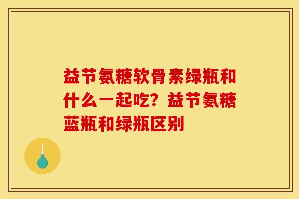 益节氨糖软骨素绿瓶和什么一起吃？益节氨糖蓝瓶和绿瓶区别