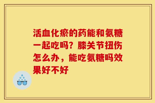 活血化瘀的药能和氨糖一起吃吗？膝关节扭伤怎么办，能吃氨糖吗效果好不好
