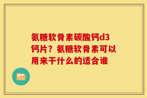 氨糖软骨素碳酸钙d3钙片？氨糖软骨素可以用来干什么的适合谁