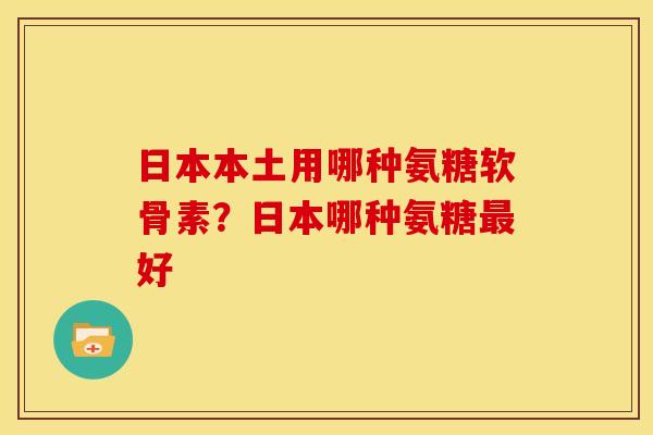 日本本土用哪种氨糖软骨素？日本哪种氨糖最好