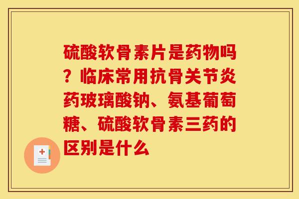 硫酸软骨素片是药物吗？临床常用抗骨关节炎药玻璃酸钠、氨基葡萄糖、硫酸软骨素三药的区别是什么