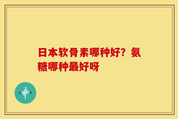 日本软骨素哪种好？氨糖哪种最好呀
