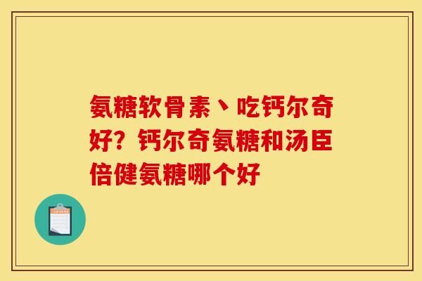氨糖软骨素丶吃钙尔奇好？钙尔奇氨糖和汤臣倍健氨糖哪个好