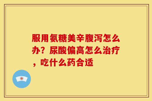 服用氨糖美辛怎么办?尿酸偏高怎么,吃什么药合适 服用氨糖美辛怎么办?尿酸偏高怎么,吃什么药合适