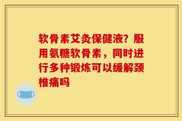 软骨素艾灸保健液？服用氨糖软骨素，同时进行多种锻炼可以缓解颈椎痛吗