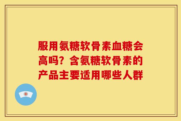 服用氨糖软骨素血糖会高吗？含氨糖软骨素的产品主要适用哪些人群