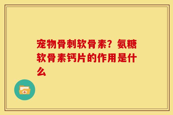 宠物骨刺软骨素？氨糖软骨素钙片的作用是什么